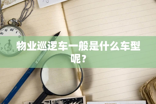 物业巡逻车一般是什么车型呢？